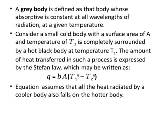 • A grey body is defined as that body whose
absorptive is constant at all wavelengths of
radiation, at a given temperature.
• Consider a small cold body with a surface area of A
and temperature of 𝑇2 is completely surrounded
by a hot black body at temperature T1. The amount
of heat transferred in such a process is expressed
by the Stefan law, which may be written as:
𝑞 = (
𝑏𝐴 𝑇1
4
− 𝑇2
4
)
• Equation assumes that all the heat radiated by a
cooler body also falls on the hotter body.
 