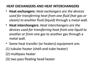 HEAT EXCHANGERS AND HEAT INTERCHANGERS
• Heat exchangers: Heat exchangers are the devices
used for transferring heat from one fluid (hot gas or
steam) to another fluid (liquid) through a metal wall.
• Heat interchangers: Heat interchangers are the
devices used for transferring heat from one liquid to
another or from one gas to another gas through a
metal wall.
• Some heat transfer (or heaters) equipment are:
(1) tubular heater (shell-and-tube heater)
(2) multipass heater
(3) two pass floating head heater
 