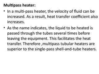 Multipass heater:
• In a multi-pass heater, the velocity of fluid can be
increased. As a result, heat transfer coefficient also
increases.
• As the name indicates, the liquid to be heated is
passed through the tubes several times before
leaving the equipment. This facilitates the heat
transfer. Therefore ,multipass tubular heaters are
superior to the single-pass shell-and-tube heaters.
 
