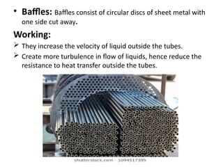 • Baffles: Baffles consist of circular discs of sheet metal with
one side cut away.
Working:
 They increase the velocity of liquid outside the tubes.
 Create more turbulence in flow of liquids, hence reduce the
resistance to heat transfer outside the tubes.
 