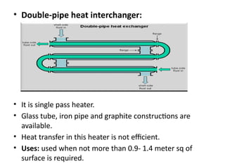 • Double-pipe heat interchanger:
• It is single pass heater.
• Glass tube, iron pipe and graphite constructions are
available.
• Heat transfer in this heater is not efficient.
• Uses: used when not more than 0.9- 1.4 meter sq of
surface is required.
 