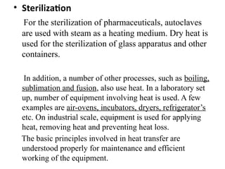 • Sterilization
For the sterilization of pharmaceuticals, autoclaves
are used with steam as a heating medium. Dry heat is
used for the sterilization of glass apparatus and other
containers.
In addition, a number of other processes, such as boiling,
sublimation and fusion, also use heat. In a laboratory set
up, number of equipment involving heat is used. A few
examples are air-ovens, incubators, dryers, refrigerator’s
etc. On industrial scale, equipment is used for applying
heat, removing heat and preventing heat loss.
The basic principles involved in heat transfer are
understood properly for maintenance and efficient
working of the equipment.
 