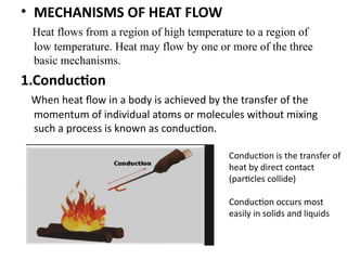 • MECHANISMS OF HEAT FLOW
Heat flows from a region of high temperature to a region of
low temperature. Heat may flow by one or more of the three
basic mechanisms.
1.Conduction
When heat flow in a body is achieved by the transfer of the
momentum of individual atoms or molecules without mixing
such a process is known as conduction.
Conduction is the transfer of
heat by direct contact
(particles collide)
Conduction occurs most
easily in solids and liquids
 