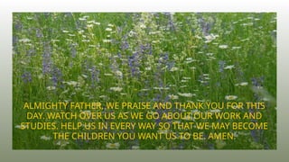 ALMIGHTY FATHER, WE PRAISE AND THANK YOU FOR THIS
DAY. WATCH OVER US AS WE GO ABOUT OUR WORK AND
STUDIES. HELP US IN EVERY WAY SO THAT WE MAY BECOME
THE CHILDREN YOU WANT US TO BE. AMEN.
 