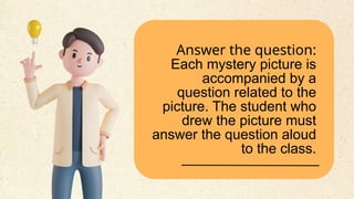 Answer the question:
Each mystery picture is
accompanied by a
question related to the
picture. The student who
drew the picture must
answer the question aloud
to the class.
 