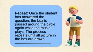 Repeat: Once the student
has answered the
question, the box is
passed around the circle
again while the music
plays. The process
repeats until all picture in
the box are drawn.
 