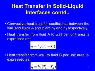 16
• Convective heat transfer coefficients between the
wall and fluids A and B are hA and hB respectively.
• Heat transfer from fluid A to wall per unit area is
expressed as:
)
( 1
.
T
T
h
q A
A 

Heat Transfer in Solid-Liquid
Interfaces contd..
• Heat transfer from wall to fluid B per unit area is
expressed as:
)
( 2
.
B
B T
T
h
q 

 