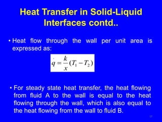17
• Heat flow through the wall per unit area is
expressed as:
Heat Transfer in Solid-Liquid
Interfaces contd..
)
( 2
1
.
T
T
x
k
q 

• For steady state heat transfer, the heat flowing
from fluid A to the wall is equal to the heat
flowing through the wall, which is also equal to
the heat flowing from the wall to fluid B.
 