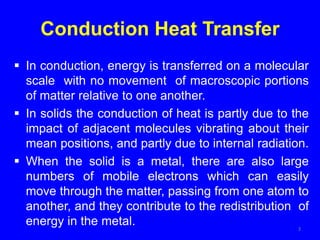 Conduction Heat Transfer
 In conduction, energy is transferred on a molecular
scale with no movement of macroscopic portions
of matter relative to one another.
 In solids the conduction of heat is partly due to the
impact of adjacent molecules vibrating about their
mean positions, and partly due to internal radiation.
 When the solid is a metal, there are also large
numbers of mobile electrons which can easily
move through the matter, passing from one atom to
another, and they contribute to the redistribution of
energy in the metal. 3
 