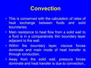 Convection
• This is concerned with the calculation of rates of
heat exchange between fluids and solid
boundaries.
• Main resistance to heat flow from a solid wall to
a fluid is in a comparatively thin boundary layer
adjacent to the wall.
• Within the boundary layer, viscous forces
dominate and main mode of heat transfer is
through conduction.
• Away from the solid wall, pressure forces
dominate and heat transfer is due to convection.37
 
