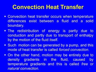 Convection Heat Transfer
 Convection heat transfer occurs when temperature
differences exist between a fluid and a solid
boundary.
 The redistribution of energy is partly due to
conduction and partly due to transport of enthalpy
by the motion of the fluid itself.
 Such motion can be generated by a pump, and this
mode of heat transfer is called forced convection.
 On the other hand, motion may be entirely due to
density gradients in the fluid, caused by
temperature gradients and this is called free or
natural convection. 4
 