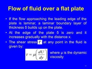 Flow of fluid over a flat plate
• If the flow approaching the leading edge of the
plate is laminar, a laminar boundary layer of
thickness δ builds up on the plate.
• At the edge of the plate δ is zero and it
increases gradually with the distance x.
• The shear stress at any point in the fluid is
given by:
40










dy
dU

 where μ is the dynamic
viscosity
 
