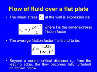 Flow of fluid over a flat plate
• The shear stress at the wall is expressed as:
• The average friction factor f is found to be:
• Beyond a certain critical distance xcr, from the
leading edge, the flow becomes fully turbulent
as shown below: 42
where f is the dimensionless
friction factor
2
2
s
w
U
f

 
w

  5
.
0
Re
328
.
1
x
f 
 