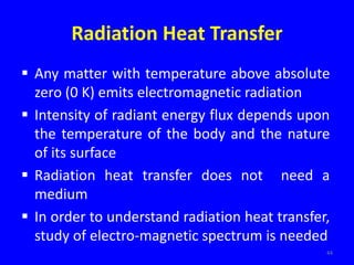 Radiation Heat Transfer
 Any matter with temperature above absolute
zero (0 K) emits electromagnetic radiation
 Intensity of radiant energy flux depends upon
the temperature of the body and the nature
of its surface
 Radiation heat transfer does not need a
medium
 In order to understand radiation heat transfer,
study of electro-magnetic spectrum is needed
44
 