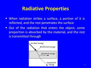 Radiative Properties
 When radiation strikes a surface, a portion of it is
reflected, and the rest penetrates the surface
 Out of the radiation that enters the object, some
proportion is absorbed by the material, and the rest
is transmitted through
47
 
