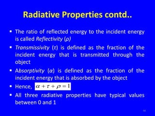 Radiative Properties contd..
 The ratio of reflected energy to the incident energy
is called Reflectivity (ρ)
 Transmissivity (τ) is defined as the fraction of the
incident energy that is transmitted through the
object
 Absorptivity (α) is defined as the fraction of the
incident energy that is absorbed by the object
 Hence,
 All three radiative properties have typical values
between 0 and 1
48
1


 


 