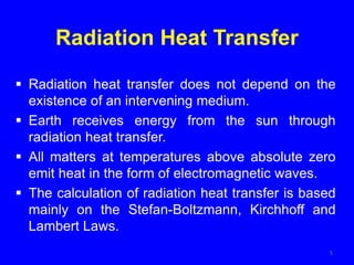 Radiation Heat Transfer
 Radiation heat transfer does not depend on the
existence of an intervening medium.
 Earth receives energy from the sun through
radiation heat transfer.
 All matters at temperatures above absolute zero
emit heat in the form of electromagnetic waves.
 The calculation of radiation heat transfer is based
mainly on the Stefan-Boltzmann, Kirchhoff and
Lambert Laws.
5
 