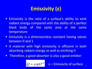 Emissivity (ε)
 Emissivity is the ratio of a surface's ability to emit
radiant energy compared with the ability of a perfect
black body of the same area at the same
temperature
 Emissivity is a dimensionless constant having values
between 0 and 1
 A material with high emissivity is efficient in both
absorbing radiant energy as well as emitting it
 Therefore, a good absorber is also a good emitter
51
4
.
AT
Q 
 ε – Emissivity of surface
 