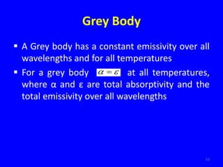Grey Body
 A Grey body has a constant emissivity over all
wavelengths and for all temperatures
 For a grey body at all temperatures,
where α and ε are total absorptivity and the
total emissivity over all wavelengths
52

 
 