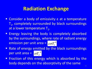 Radiation Exchange
 Consider a body of emissivity ε at a temperature
T1, completely surrounded by black surroundings
at a lower temperature T2.
 Energy leaving the body is completely absorbed
by the surroundings, where rate of radiant energy
emission per unit area =
 Rate of energy emitted by the black surroundings
per unit area =
 Fraction of this energy which is absorbed by the
body depends on the absorptivity of the same
53
4
1
T

4
2
T

 