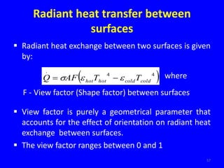 Radiant heat transfer between
surfaces
 Radiant heat exchange between two surfaces is given
by:
 View factor is purely a geometrical parameter that
accounts for the effect of orientation on radiant heat
exchange between surfaces.
 The view factor ranges between 0 and 1
57
 
4
4
.
cold
cold
hot
hot T
T
AF
Q 

 
 where
F - View factor (Shape factor) between surfaces
 