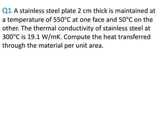 Q1- A stainless steel plate 2 cm thick is maintained at
a temperature of 550°C at one face and 50°C on the
other. The thermal conductivity of stainless steel at
300°C is 19.1 W/mK. Compute the heat transferred
through the material per unit area.
 