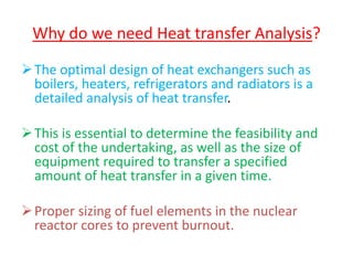 Why do we need Heat transfer Analysis?
The optimal design of heat exchangers such as
boilers, heaters, refrigerators and radiators is a
detailed analysis of heat transfer.
This is essential to determine the feasibility and
cost of the undertaking, as well as the size of
equipment required to transfer a specified
amount of heat transfer in a given time.
Proper sizing of fuel elements in the nuclear
reactor cores to prevent burnout.
 