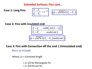Extended Surfaces: Fins cont..
Case 1: Long Fins:
0
mx
T T
e
T T





  
0
Q hPkA T T
 
Case 2: Fins with insulated end:
 
 
0
cosh
cosh
m L x
T T
T T mL


 

  


   
0 tanh
Q hPkA T T mL

 
Case 3: Fins with Convection off the end: ( Uninsulated end)
Put L= Lc in Case2
Where, Lc = Corrected length
= L+ t/2 for Rectangular fin
= L+ d/4 for pin fin
 