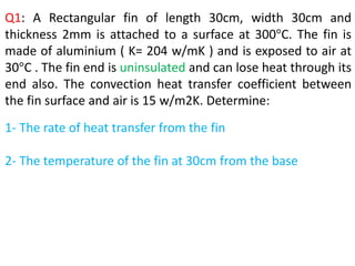 Q1: A Rectangular fin of length 30cm, width 30cm and
thickness 2mm is attached to a surface at 300°C. The fin is
made of aluminium ( K= 204 w/mK ) and is exposed to air at
30°C . The fin end is uninsulated and can lose heat through its
end also. The convection heat transfer coefficient between
the fin surface and air is 15 w/m2K. Determine:
1- The rate of heat transfer from the fin
2- The temperature of the fin at 30cm from the base
 