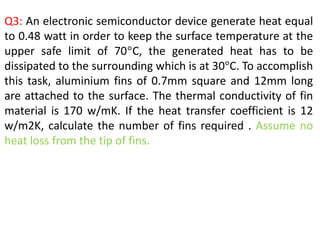 Q3: An electronic semiconductor device generate heat equal
to 0.48 watt in order to keep the surface temperature at the
upper safe limit of 70°C, the generated heat has to be
dissipated to the surrounding which is at 30°C. To accomplish
this task, aluminium fins of 0.7mm square and 12mm long
are attached to the surface. The thermal conductivity of fin
material is 170 w/mK. If the heat transfer coefficient is 12
w/m2K, calculate the number of fins required . Assume no
heat loss from the tip of fins.
 