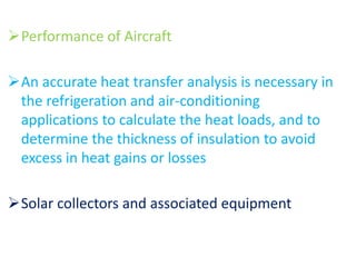 Performance of Aircraft
An accurate heat transfer analysis is necessary in
the refrigeration and air-conditioning
applications to calculate the heat loads, and to
determine the thickness of insulation to avoid
excess in heat gains or losses
Solar collectors and associated equipment
 