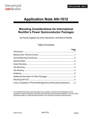 www.irf.com coverAN-1012
Application Note AN-1012
Mounting Considerations for International
Rectifier’s Power Semiconductor Packages
By Pamela Dugdale and Arthur Woodworth, International Rectifier
Table of Contents
Page
Introduction .....................................................................................................1
Making Good Thermal Contact .......................................................................1
Correct Mounting Procedures .........................................................................2
General Rules.................................................................................................3
Screw Mounting ..............................................................................................3
Clip Mounting..................................................................................................4
Pop Riveting ...................................................................................................5
Soldering.........................................................................................................5
Additional Information for Other Packages .....................................................5
Mounting SOT-227..........................................................................................5
Links to Suppliers of Thermal Management and Mounting Assessories.........6
It is important that power semiconductors are correctly mounted if full functionality is to be
achieved. Incorrect mounting may lead to both thermal and mechanical problems. The aim of this
Application Note is to describe good practice in the mounting of power semiconductors.
 