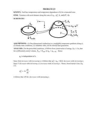 PROBLEM 2.5
KNOWN: End-face temperatures and temperature dependence of k for a truncated cone.
FIND: Variation with axial distance along the cone of q q k, and dT / dx.x x, ,′′
SCHEMATIC:
ASSUMPTIONS: (1) One-dimensional conduction in x (negligible temperature gradients along y),
(2) Steady-state conditions, (3) Adiabatic sides, (4) No internal heat generation.
ANALYSIS: For the prescribed conditions, it follows from conservation of energy, Eq. 1.11a, that
for a differential control volume,   .E E or q qin out x x+dx= = Hence
qx is independent of x.
Since A(x) increases with increasing x, it follows that ′′ =q q A xx x /  $ decreases with increasing x.
Since T decreases with increasing x, k increases with increasing x. Hence, from Fourier’s law, Eq.
2.2,
′′ = −q k
dT
dx
x ,
it follows that | dT/dx | decreases with increasing x.
 