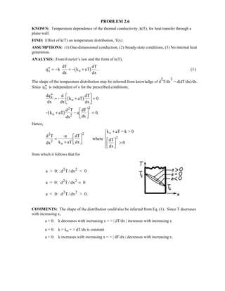 PROBLEM 2.6
KNOWN: Temperature dependence of the thermal conductivity, k(T), for heat transfer through a
plane wall.
FIND: Effect of k(T) on temperature distribution, T(x).
ASSUMPTIONS: (1) One-dimensional conduction, (2) Steady-state conditions, (3) No internal heat
generation.
ANALYSIS: From Fourier’s law and the form of k(T),
′′ = − = − +q k
dT
dx
k aT
dT
dx
x o1 6 . (1)
The shape of the temperature distribution may be inferred from knowledge of d
2
T/dx
2
= d(dT/dx)/dx.
Since ′′qx is independent of x for the prescribed conditions,
dq
dx
-
d
dx
k aT
dT
dx
k aT
d T
dx
a
dT
dx
x
o
o
2
2
′′
= +

!

$#=
− + −

!

$# =
1 6
1 6
0
0
2
.
Hence,
d T
dx
-a
k aT
dT
dx
where
k aT = k  0
dT
dx
2
2
o
o
=
+

!

$#
+

!

$# 
%
K
'K
2
2
0
from which it follows that for
a  0: d T / dx  02 2
a = 0: d T / dx 02 2
=
a  0: d T / dx  0.2 2
COMMENTS: The shape of the distribution could also be inferred from Eq. (1). Since T decreases
with increasing x,
a  0: k decreases with increasing x =  | dT/dx | increases with increasing x
a = 0: k = ko =  dT/dx is constant
a  0: k increases with increasing x =  | dT/dx | decreases with increasing x.
 