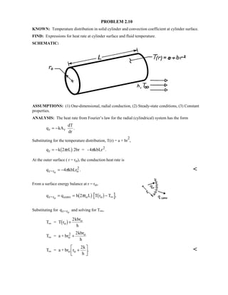 PROBLEM 2.10
KNOWN: Temperature distribution in solid cylinder and convection coefficient at cylinder surface.
FIND: Expressions for heat rate at cylinder surface and fluid temperature.
SCHEMATIC:
ASSUMPTIONS: (1) One-dimensional, radial conduction, (2) Steady-state conditions, (3) Constant
properties.
ANALYSIS: The heat rate from Fourier’s law for the radial (cylindrical) system has the form
q kA
dT
dr
r r= − .
Substituting for the temperature distribution, T(r) = a + br
2
,
q k 2 rL 2br = -4 kbLrr
2
= − π π1 6 .
At the outer surface ( r = ro), the conduction heat rate is
q kbLrr=r o
2
o
= −4π . 
From a surface energy balance at r = ro,
q q h 2 r L T r Tr=r conv o oo
= = − ∞π1 6 1 6 ,
Substituting for qr=ro
and solving for T∞,
T = T r
kbr
h
o
o
∞ +1 6 2
T = a + br
kbr
h
o
2 o
∞ +
2
T = a + br r
k
h
o o∞ +

!

$#
2
. 
 