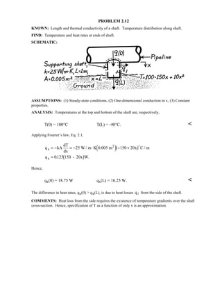 PROBLEM 2.12
KNOWN: Length and thermal conductivity of a shaft. Temperature distribution along shaft.
FIND: Temperature and heat rates at ends of shaft.
SCHEMATIC:
ASSUMPTIONS: (1) Steady-state conditions, (2) One-dimensional conduction in x, (3) Constant
properties.
ANALYSIS: Temperatures at the top and bottom of the shaft are, respectively,
T(0) = 100°C T(L) = -40°C. 
Applying Fourier’s law, Eq. 2.1,
q kA
dT
dx
W / m K 0.005 m x C / m
q - 20x W.
x
2
x
= − = − ⋅ − +
=
25 150 20
0125 150
 ' $
 $

.
Hence,
qx(0) = 18.75 W qx(L) = 16.25 W. 
The difference in heat rates, qx(0)  qx(L), is due to heat losses q from the side of the shaft.
COMMENTS: Heat loss from the side requires the existence of temperature gradients over the shaft
cross-section. Hence, specification of T as a function of only x is an approximation.
 