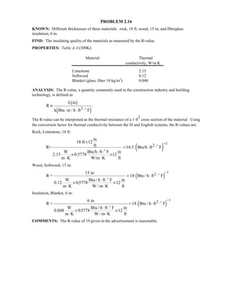 PROBLEM 2.16
KNOWN: Different thicknesses of three materials: rock, 18 ft; wood, 15 in; and fiberglass
insulation, 6 in.
FIND: The insulating quality of the materials as measured by the R-value.
PROPERTIES: Table A-3 (300K):
Material Thermal
conductivity, W/m⋅K
Limestone 2.15
Softwood 0.12
Blanket (glass, fiber 10 kg/m3
) 0.048
ANALYSIS: The R-value, a quantity commonly used in the construction industry and building
technology, is defined as
R
L in
k Btu in / h ft F2
≡
⋅ ⋅ ⋅
 $
 '
.
The R-value can be interpreted as the thermal resistance of a 1 ft
2
cross section of the material. Using
the conversion factor for thermal conductivity between the SI and English systems, the R-values are:
Rock, Limestone, 18 ft:
( )
12
in
18 ft 12
ftR= 14.5 Btu/h ft F
W Btu/h ft F in
2.15 0.5778 12
m K W/m K ft
−×
= ⋅ ⋅
⋅ ⋅
× ×
⋅ ⋅


Wood, Softwood, 15 in:
R =
15 in
0.12
W
m K
Btu / h ft F
W / m K
in
ft
Btu / h ft F2
⋅
×
⋅ ⋅
⋅
×
= ⋅ ⋅
−
05778 12
18
1
.


 '
Insulation, Blanket, 6 in:
R =
6 in
0.048
W
m K
Btu / h ft F
W / m K
in
ft
Btu / h ft F2
⋅
×
⋅ ⋅
⋅
×
= ⋅ ⋅
−
05778 12
18
1
.


 '
COMMENTS: The R-value of 19 given in the advertisement is reasonable.
 