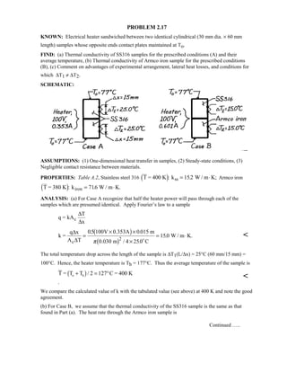 PROBLEM 2.17
KNOWN: Electrical heater sandwiched between two identical cylindrical (30 mm dia. × 60 mm
length) samples whose opposite ends contact plates maintained at To.
FIND: (a) Thermal conductivity of SS316 samples for the prescribed conditions (A) and their
average temperature, (b) Thermal conductivity of Armco iron sample for the prescribed conditions
(B), (c) Comment on advantages of experimental arrangement, lateral heat losses, and conditions for
which ∆T1 ≠ ∆T2.
SCHEMATIC:
ASSUMPTIONS: (1) One-dimensional heat transfer in samples, (2) Steady-state conditions, (3)
Negligible contact resistance between materials.
PROPERTIES: Table A.2, Stainless steel 316 T = 400 K k W / m K;ss%: .= ⋅152 Armco iron
T = 380 K k W / m K.iron%: .= ⋅716
ANALYSIS: (a) For Case A recognize that half the heater power will pass through each of the
samples which are presumed identical. Apply Fourier’s law to a sample
q = kA
T
x
c
∆
∆
k =
q x
A T
V 0.353A m
0.030 m C
W / m K.
c
∆
∆
=
× ×
×
= ⋅
05 100 0 015
4 250
1502
. .
/ .
.
 $
 $π 

The total temperature drop across the length of the sample is ∆T1(L/∆x) = 25°C (60 mm/15 mm) =
100°C. Hence, the heater temperature is Th = 177°C. Thus the average temperature of the sample is
T = T T C = 400 K
.
o h+ = ° $/ 2 127

We compare the calculated value of k with the tabulated value (see above) at 400 K and note the good
agreement.
(b) For Case B, we assume that the thermal conductivity of the SS316 sample is the same as that
found in Part (a). The heat rate through the Armco iron sample is
Continued …..
 