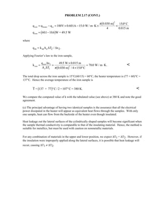 PROBLEM 2.17 (CONT.)
q q q V 0.601A 15.0 W / m K
0.030 m C
0.015 m
q W = 49.5 W
iron heater ss
iron
= − = × − ⋅ × ×
°
= −
100
4
150
601 106
2
π $
 $
.
. .
where
q k A T xss ss c 2 2= ∆ ∆/ .
Applying Fourier’s law to the iron sample,
k
q x
A T
W 0.015 m
0.030 m C
W / m K.iron
iron 2
c 2
= =
×
× °
= ⋅
∆
∆
495
4 150
7002
.
/ .
.
π $ 
The total drop across the iron sample is 15°C(60/15) = 60°C; the heater temperature is (77 + 60)°C =
137°C. Hence the average temperature of the iron sample is
T = 137 + 77 C / 2 = 107 C = 380 K. $° ° 
We compare the computed value of k with the tabulated value (see above) at 380 K and note the good
agreement.
(c) The principal advantage of having two identical samples is the assurance that all the electrical
power dissipated in the heater will appear as equivalent heat flows through the samples. With only
one sample, heat can flow from the backside of the heater even though insulated.
Heat leakage out the lateral surfaces of the cylindrically shaped samples will become significant when
the sample thermal conductivity is comparable to that of the insulating material. Hence, the method is
suitable for metallics, but must be used with caution on nonmetallic materials.
For any combination of materials in the upper and lower position, we expect ∆T1 = ∆T2. However, if
the insulation were improperly applied along the lateral surfaces, it is possible that heat leakage will
occur, causing ∆T1 ≠ ∆T2.
 