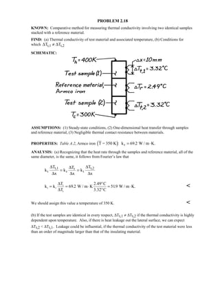 PROBLEM 2.18
KNOWN: Comparative method for measuring thermal conductivity involving two identical samples
stacked with a reference material.
FIND: (a) Thermal conductivity of test material and associated temperature, (b) Conditions for
which ∆ ∆T Tt,1 t,2≠
SCHEMATIC:
ASSUMPTIONS: (1) Steady-state conditions, (2) One-dimensional heat transfer through samples
and reference material, (3) Negligible thermal contact resistance between materials.
PROPERTIES: Table A.2, Armco iron T = 350 K k W / m K.r%: .= ⋅69 2
ANALYSIS: (a) Recognizing that the heat rate through the samples and reference material, all of the
same diameter, is the same, it follows from Fourier’s law that
k
T
x
k
T
x
k
T
x
t
t,1
r
r
t
t,2∆
∆
∆
∆
∆
∆
= =
k k
T
T
W / m K
2.49 C
3.32 C
W / m K.t r
r
t
= = ⋅
°
°
= ⋅
∆
∆
69 2 519. . 
We should assign this value a temperature of 350 K. 
(b) If the test samples are identical in every respect, ∆Tt,1 ≠ ∆Tt,2 if the thermal conductivity is highly
dependent upon temperature. Also, if there is heat leakage out the lateral surface, we can expect
∆Tt,2  ∆Tt,1. Leakage could be influential, if the thermal conductivity of the test material were less
than an order of magnitude larger than that of the insulating material.
 