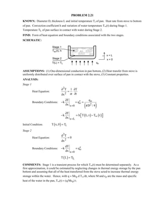 PROBLEM 2.21
KNOWN: Diameter D, thickness L and initial temperature Ti of pan. Heat rate from stove to bottom
of pan. Convection coefficient h and variation of water temperature T∞(t) during Stage 1.
Temperature TL of pan surface in contact with water during Stage 2.
FIND: Form of heat equation and boundary conditions associated with the two stages.
SCHEMATIC:
ASSUMPTIONS: (1) One-dimensional conduction in pan bottom, (2) Heat transfer from stove is
uniformly distributed over surface of pan in contact with the stove, (3) Constant properties.
ANALYSIS:
Stage 1
Heat Equation:
2
2
T 1 T
tx α
∂ ∂
=
∂∂
Boundary Conditions:
( )
o
o 2x 0
qT
k q
x D / 4π=
∂
′′− = =
∂
( ) ( )
x L
T
k h T L,t T t
x
∞
=
∂
 − = − ∂
Initial Condition: ( ) iT x,0 T=
Stage 2
Heat Equation:
2
2
d T
0
dx
=
Boundary Conditions: o
x 0
dT
k q
dx =
′′− =
( ) LT L T=
COMMENTS: Stage 1 is a transient process for which T∞(t) must be determined separately. As a
first approximation, it could be estimated by neglecting changes in thermal energy storage by the pan
bottom and assuming that all of the heat transferred from the stove acted to increase thermal energy
storage within the water. Hence, with q ≈ Mcp d T∞/dt, where M and cp are the mass and specific
heat of the water in the pan, T∞(t) ≈ (q/Mcp) t.
 