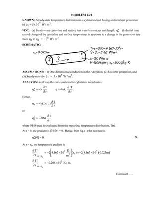 PROBLEM 2.22
KNOWN: Steady-state temperature distribution in a cylindrical rod having uniform heat generation
of  .q W / m1
3
= ×5 107
FIND: (a) Steady-state centerline and surface heat transfer rates per unit length, ′qr. (b) Initial time
rate of change of the centerline and surface temperatures in response to a change in the generation rate
from   .q to q = 10 W / m1 2
8 3
SCHEMATIC:
ASSUMPTIONS: (1) One-dimensional conduction in the r direction, (2) Uniform generation, and
(3) Steady-state for  .q = 5 10 W / m1
7 3
×
ANALYSIS: (a) From the rate equations for cylindrical coordinates,
′′ = −q k
T
r
q = -kA
T
r
r r
∂
∂
∂
∂
.
Hence,
q k 2 rL
T
r
r = − π
∂
∂
1 6
or
′ = −q kr
T
r
r 2π
∂
∂
where ∂T/∂r may be evaluated from the prescribed temperature distribution, T(r).
At r = 0, the gradient is (∂T/∂r) = 0. Hence, from Eq. (1) the heat rate is
′ =qr 0 01 6 . 
At r = ro, the temperature gradient is
∂
∂
∂
∂
T
r
K
m
r m
T
r
K / m.
r=r
2 o
r=r
o
o

$# = − ×

!

$# = − ×

$# = − ×
2 4167 10 2 4167 10 0025
0 208 10
5 5
5
. . .
.
1 6 4 91 6
Continued …..
 