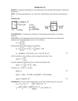 PROBLEM 2.23
KNOWN: Temperature distribution in a one-dimensional wall with prescribed thickness and thermal
conductivity.
FIND: (a) The heat generation rate, q, in the wall, (b) Heat fluxes at the wall faces and relation to
q.
SCHEMATIC:
ASSUMPTIONS: (1) Steady-state conditions, (2) One-dimensional heat flow, (3) Constant
properties.
ANALYSIS: (a) The appropriate form of the heat equation for steady-state, one-dimensional
conditions with constant properties is Eq. 2.15 re-written as
q = -k
d
dx
dT
dx

!

$#
Substituting the prescribed temperature distribution,
q = -k
d
dx
d
dx
a + bx k
d
dx
bx bk2
4 9
!

$#= − = −2 2
 .q = -2 -2000 C / m W / m K = 2.0 10 W / m2 5 3
4 9× ⋅ ×50 
(b) The heat fluxes at the wall faces can be evaluated from Fourier’s law,
′′ = −

$#q x k
dT
dx
x
x
1 6 .
Using the temperature distribution T(x) to evaluate the gradient, find
′′ = − = −q x k
d
dx
a + bx kbx.x
2
1 6 2
The fluxes at x = 0 and x = L are then
′′ =qx 0 01 6 
′′ = − × ⋅ ×q L kbL = -2 50W / m K -2000 C / m mx
2
1 6 4 92 0 050
.
′′ =q L W / mx
2
1 6 10 000, . 
COMMENTS: From an overall energy balance on the wall, it follows that, for a unit area,
   

,
.
. .
E E E q q L qL = 0
q =
q L q
L
W / m
m
W / m
in out g x x
x x
2
3
− + = ′′ − ′′ +
′′ − ′′
=
−
= ×
0 0
0 10 000 0
0 050
2 0 105
1 6 1 6
1 6 1 6
 