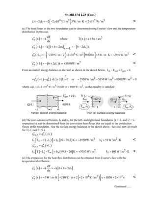 PROBLEM 2.25 (Cont.)
( )4 2 5 3q 2ck 2 2 10 C / m 5W / m K 2 10 W / m= − = − − × ° ⋅ = × 
(c) The heat fluxes at the two boundaries can be determined using Fourier’s law and the temperature
distribution expression.
( ) ( ) 2
x
dT
q x k where T x a bx cx
dx
′′ = − = + +
( ) [ ] [ ]x x L
q L k 0 b 2cx b 2cL k
=−
′′ − = − + + = − −
( ) ( )4 2 2
xq L 210 C / m 2 2 10 C / m 0.020m 5W / m K 2950 W / m′′ − = − − ° − − × ° × ⋅ = − 
  

( ) ( ) 2
xq L b 2cL k 5050W / m′′ + = − + = + 
From an overall energy balance on the wall as shown in the sketch below, in out genE E E 0,− + =  
( ) ( )
?
2 2 2
x xq L q L 2qL 0 or 2950W / m 5050W / m 8000W / m 0′′ ′′+ − − + + = − − + =
where 5 3 2
2qL 2 2 10 W / m 0.020 m 8000 W / m ,= × × × = so the equality is satisfied
(d) The convection coefficients, hl and hr, for the left- and right-hand boundaries (x = -L and x= +L,
respectively), can be determined from the convection heat fluxes that are equal to the conduction
fluxes at the boundaries. See the surface energy balances in the sketch above. See also part (a) result
for T(-L) and T(+L).
( )cv, xq q L′′ ′′= −
( ) [ ] 2 2
l l lh T T L h 20 78.2 K 2950W / m h 51W / m K∞ − − = − = − = ⋅  
( )cv,r xq q L′′ ′′= +
( ) [ ] 2 2
r r rh T L T h 69.8 20 K 5050W / m h 101W / m K∞ + − = − = + = ⋅  
(e) The expression for the heat flux distribution can be obtained from Fourier’s law with the
temperature distribution
( ) [ ]x
dT
q x k k 0 b 2cx
dx
′′ = − = − + +
( ) ( )4 2 5
xq x 5W / m K 210 C/ m 2 2 10 C/ m x 1050 2 10 x ′′ = − ⋅ − ° + − × ° = + ×
  

Continued …..
 