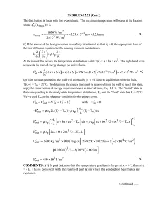 PROBLEM 2.25 (Cont.)
The distribution is linear with the x-coordinate. The maximum temperature will occur at the location
where ( )x maxq x 0,′′ =
2
3
max 5 3
1050W / m
x 5.25 10 m 5.25mm
2 10 W / m
−= − = − × = −
×

(f) If the source of the heat generation is suddenly deactivated so that q = 0, the appropriate form of
the heat diffusion equation for the ensuing transient conduction is
p
T T
k c
x x t
ρ
∂ ∂ ∂ 
= 
∂ ∂ ∂ 
At the instant this occurs, the temperature distribution is still T(x) = a + bx + cx
2
. The right-hand term
represents the rate of energy storage per unit volume,
[ ] [ ] ( )4 2 5 3
stE k 0 b 2cx k 0 2c 5W / m K 2 2 10 C / m 2 10 W / m
x
∂
′′ = + + = + = ⋅ × − × ° = − ×
∂
 
(g) With no heat generation, the wall will eventually (t → ∞) come to equilibrium with the fluid,
T(x,∞) = T∞ = 20°C. To determine the energy that must be removed from the wall to reach this state,
apply the conservation of energy requirement over an interval basis, Eq. 1.11b. The “initial” state is
that corresponding to the steady-state temperature distribution, Ti, and the “final” state has Tf = 20°C.
We’ve used T∞ as the reference condition for the energy terms.
in out st f i inE E E E E with E 0.′′ ′′ ′′ ′′ ′′ ′′− = ∆ = − =
( ) ( )
L
out p f p iL
E c 2L T T c T T dxρ ρ
+
∞ ∞−
′′− = − − −∫
LL 2 2 3
out p pL L
E c a bx cx T dx c ax bx / 2 cx /3 T xρ ρ
++
∞ ∞− −
   ′′ = + + − = + + −      ∫
3
out pE c 2aL 0 2cx / 3 2T Lρ ∞
 ′′ = + + −  
( )3 4 2CoutE 2600kg / m 800J / kg K 2 82 C 0.020m 2 2 10 / m °
′′ = × ⋅ × ° × + − ×
( ) ( )3
0.020m /3 2 20 C 0.020m

− °
6 2
outE 4.94 10 J / m′′ = × 
COMMENTS: (1) In part (a), note that the temperature gradient is larger at x = + L than at x
= - L. This is consistent with the results of part (c) in which the conduction heat fluxes are
evaluated.
Continued …..
 