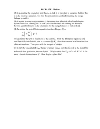 PROBLEM 2.25 (Cont.)
(2) In evaluating the conduction heat fluxes, ( )xq x ,′′ it is important to recognize that this flux
is in the positive x-direction. See how this convention is used in formulating the energy
balance in part (c).
(3) It is good practice to represent energy balances with a schematic, clearly defining the
system or surface, showing the CV or CS with dashed lines, and labeling the processes.
Review again the features in the schematics for the energy balances of parts (c  d).
(4) Re-writing the heat diffusion equation introduced in part (b) as
d dT
k q 0
dx dx
 
− − + = 
 

recognize that the term in parenthesis is the heat flux. From the differential equation, note
that if the differential of this term is a constant ( )q / k , then the term must be a linear function
of the x-coordinate. This agrees with the analysis of part (e).
(5) In part (f), we evaluated stE , the rate of energy change stored in the wall at the instant the
volumetric heat generation was deactivated. Did you notice that 5 3
stE 2 10 W / m= − × is the
same value of the deactivated q? How do you explain this?
 