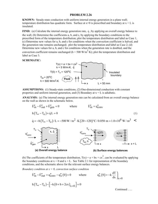 PROBLEM 2.26
KNOWN: Steady-state conduction with uniform internal energy generation in a plane wall;
temperature distribution has quadratic form. Surface at x=0 is prescribed and boundary at x = L is
insulated.
FIND: (a) Calculate the internal energy generation rate, q , by applying an overall energy balance to
the wall, (b) Determine the coefficients a, b, and c, by applying the boundary conditions to the
prescribed form of the temperature distribution; plot the temperature distribution and label as Case 1,
(c) Determine new values for a, b, and c for conditions when the convection coefficient is halved, and
the generation rate remains unchanged; plot the temperature distribution and label as Case 2; (d)
Determine new values for a, b, and c for conditions when the generation rate is doubled, and the
convection coefficient remains unchanged (h = 500 W/m
2
⋅K); plot the temperature distribution and
label as Case 3.
SCHEMATIC:
ASSUMPTIONS: (1) Steady-state conditions, (2) One-dimensional conduction with constant
properties and uniform internal generation, and (3) Boundary at x = L is adiabatic.
ANALYSIS: (a) The internal energy generation rate can be calculated from an overall energy balance
on the wall as shown in the schematic below.
in out gen in convE E E 0 where E q′′ ′′ ′′ ′′ ′′− + = =   
( )oh T T qL 0∞ − + = (1)
( ) ( )2 6 3
oq h T T / L 500W / m K 20 120 C / 0.050 m 1.0 10 W / m∞= − − = − ⋅ − ° = × 
(b) The coefficients of the temperature distribution, T(x) = a + bx + cx
2
, can be evaluated by applying
the boundary conditions at x = 0 and x = L. See Table 2.1 for representation of the boundary
conditions, and the schematic above for the relevant surface energy balances.
Boundary condition at x = 0, convection surface condition
( ) ( )in out conv x x
x 0
dT
E E q q 0 0 where q 0 k
dx =

′′ ′′ ′′ ′′ ′′− = − = = − 

 
( ) ( )o x 0
h T T k 0 b 2cx 0∞ =
 − − − + + =
 
Continued …..
 