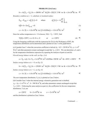 PROBLEM 2.26 (Cont.)
( ) ( )2 4
ob h T T / k 500W / m K 20 120 C/5W / m K 1.0 10 K / m∞= − − = − ⋅ − ° ⋅ = × 
Boundary condition at x = L, adiabatic or insulated surface
( ) ( )in out x x
x L
dT
E E q L 0 where q L k
dx =

′′ ′′− = − = = − 

 
[ ]x L
k 0 b 2cx 0=
+ + = (3)
( )4 5 2c b / 2L 1.0 10 K / m / 2 0.050m 1.0 10 K / m= − = − × × = − × 
Since the surface temperature at x = 0 is known, T(0) = To = 120°C, find
( )T 0 120 C a b 0 c 0 or a 120 C= ° = + ⋅ + ⋅ = ° (4) 
Using the foregoing coefficients with the expression for T(x) in the Workspace of IHT, the
temperature distribution can be determined and is plotted as Case 1 in the graph below.
(c) Consider Case 2 when the convection coefficient is halved, h2 = h/2 = 250 W/m
2
⋅K, 6
q 1 10= ×
W/m
3
and other parameters remain unchanged except that oT 120 C.≠ ° We can determine a, b, and c
for the temperature distribution expression by repeating the analyses of parts (a) and (b).
Overall energy balance on the wall, see Eqs. (1,4)
6 3 2
oa T qL / h T 1 10 W / m 0.050m / 250W / m K 20 C 220 C∞= = + = × × ⋅ + ° = ° 
Surface energy balance at x = 0, see Eq. (2)
( ) ( )2 4
ob h T T / k 250W / m K 20 220 C/5W / m K 1.0 10 K / m∞= − − = − ⋅ − ° ⋅ = × 
Surface energy balance at x = L, see Eq. (3)
( )4 5 2c b / 2L 1.0 10 K / m / 2 0.050m 1.0 10 K / m= − = − × × = − × 
The new temperature distribution, T2 (x), is plotted as Case 2 below.
(d) Consider Case 3 when the internal energy volumetric generation rate is doubled,
6 3
3q 2q 2 10 W / m ,= = ×  h = 500 W/m
2
⋅K, and other parameters remain unchanged except that
oT 120 C.≠ ° Following the same analysis as part (c), the coefficients for the new temperature
distribution, T (x), are
4 5 2a 220 C b 2 10 K / m c 2 10 K / m= ° = × = − × 
and the distribution is plotted as Case 3 below.
Continued …..
 