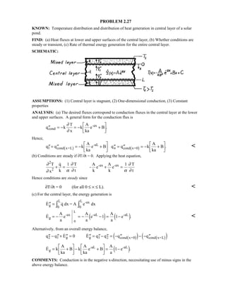 PROBLEM 2.27
KNOWN: Temperature distribution and distribution of heat generation in central layer of a solar
pond.
FIND: (a) Heat fluxes at lower and upper surfaces of the central layer, (b) Whether conditions are
steady or transient, (c) Rate of thermal energy generation for the entire central layer.
SCHEMATIC:
ASSUMPTIONS: (1) Central layer is stagnant, (2) One-dimensional conduction, (3) Constant
properties
ANALYSIS: (a) The desired fluxes correspond to conduction fluxes in the central layer at the lower
and upper surfaces. A general form for the conduction flux is
′′ = − = − +

!

$#q k
T
x
k
A
ka
e Bcond
-ax∂
∂
.
Hence,
′′= ′′ = − +

!

$# ′′ = ′′ = − +

!

$#q q k
A
ka
e B q q k
A
ka
Bl cond x=L
-aL
u cond x=01 6 1 6 . 
(b) Conditions are steady if ∂T/∂t = 0. Applying the heat equation,
∂
∂ α
∂
∂ α
∂
∂
2
1 1T
x
q
k
T
t
-
A
k
e
A
k
e
T
t2
-ax -ax
+ = + =

Hence conditions are steady since
∂T/∂t = 0 (for all 0 ≤ × ≤ L). 
(c) For the central layer, the energy generation is
 ′′ = IIE q dx = A e dxg
-ax
0
L
0
L
 .E
A
a
e
A
a
e
A
a
eg
-ax -aL -aL
0
L
= − = − − = −1 14 9 4 9 
Alternatively, from an overall energy balance,
′′ − ′′+ ′′ = ′′ = ′′− ′′ = − ′′ − − ′′q q E E q q q q2 1 g g 1 2 cond x=0 cond x=L
 0 1 6 1 64 9 4 9
 .E k
A
ka
B k
A
ka
e B
A
a
eg
-aL -aL
= +

!

$#− +

!

$#= −14 9
COMMENTS: Conduction is in the negative x-direction, necessitating use of minus signs in the
above energy balance.
 