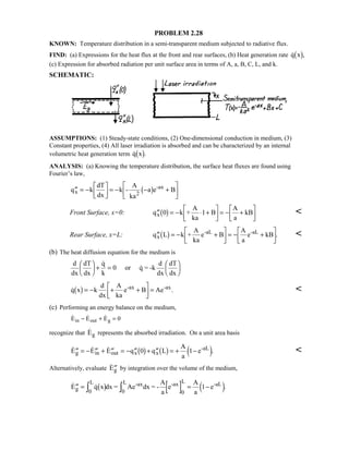 PROBLEM 2.28
KNOWN: Temperature distribution in a semi-transparent medium subjected to radiative flux.
FIND: (a) Expressions for the heat flux at the front and rear surfaces, (b) Heat generation rate  ,q x1 6
(c) Expression for absorbed radiation per unit surface area in terms of A, a, B, C, L, and k.
SCHEMATIC:
ASSUMPTIONS: (1) Steady-state conditions, (2) One-dimensional conduction in medium, (3)
Constant properties, (4) All laser irradiation is absorbed and can be characterized by an internal
volumetric heat generation term  .q x1 6
ANALYSIS: (a) Knowing the temperature distribution, the surface heat fluxes are found using
Fourier’s law,
′′ = −

!

$#= − − +

!

$#q k
dT
dx
k -
A
ka
a e Bx 2
-ax
1 6
Front Surface, x=0: ′′ = − ⋅ +

!

$#= − +

!

$#q k +
A
ka
B
A
a
kBx 0 11 6 
Rear Surface, x=L: ′′ = − +

!

$#= − +

!

$#q L k +
A
ka
e B
A
a
e kBx
-aL -aL
1 6 . 
(b) The heat diffusion equation for the medium is
d
dx
dT
dx
q
k
or q = -k
d
dx
dT
dx

 
+ =

 

0
 .q x k
d
dx
A
ka
e B Ae-ax -ax
1 6= − + +

!

$#= 
(c) Performing an energy balance on the medium,
  E E Ein out g− + = 0
recognize that Eg represents the absorbed irradiation. On a unit area basis
   .′′ = − ′′ + ′′ = − ′′ + ′′ = + −E E E q q L
A
a
eg in out x x
-aL
0 11 6 1 6 4 9 
Alternatively, evaluate  ′′Eg by integration over the volume of the medium,
  .′′ = = −I IE q x dx = Ae dx = -
A
a
e
A
a
eg 0
L -ax
0
L -ax L -aL
1 6 4 90
1
 